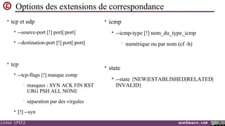 Options des extensions de correspondance
• tcp et udp


--source-port [!] port[:port]



• icmp

--destination-port [!] port[:port]

• tcp


--icmp-type [!] nom_du_type_icmp
•

numérique ou par nom (cf -h)

• state

--tcp-flags [!] masque comp
•

masques : SYN ACK FIN RST
URG PSH ALL NONE

•






--state {NEW|ESTABLISHED|RELATED|
INVALID}

séparation par des virgules

[!] --syn

Linux LPIC2

noelmace.com

 
