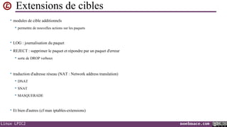 Extensions de cibles
• modules de cible additionnels


permettre de nouvelles actions sur les paquets

• LOG : journalisation du paquet
• REJECT : supprimer le paquet et répondre par un paquet d'erreur


sorte de DROP verbeux

• traduction d'adresse réseau (NAT : Network address translation)


DNAT



SNAT



MASQUERADE

• Et bien d'autres (cf man iptables-extensions)

Linux LPIC2

noelmace.com

 