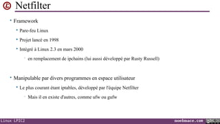 Netfilter
• Framework


Pare-feu Linux



Projet lancé en 1998



Intégré à Linux 2.3 en mars 2000
•

en remplacement de ipchains (lui aussi développé par Rusty Russell)

• Manipulable par divers programmes en espace utilisateur


Le plus courant étant iptables, développé par l'équipe Netfilter
•

Linux LPIC2

Mais il en existe d'autres, comme ufw ou gufw

noelmace.com

 