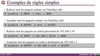 Exemples de règles simples
• Refuser tout les paquets entrant via l'interface eth1
# iptables -A INPUT -i eth1 -j DROP
# iptables -A INPUT -i eth1 -j DROP

• Accepter tout les paquets sortant via l'interface eth1
# iptables -A OUTPUT -o eth1 -j ACCEPT
# iptables -A OUTPUT -o eth1 -j ACCEPT

• Refuser tout les paquets en entrée provenant de 192.168.1.10
# iptables -A INPUT -s 192.168.1.10/24 -j DROP
# iptables -A INPUT -s 192.168.1.10/24 -j DROP

• Autoriser tout les paquets en sortie à destination de 192.168.1.1
# iptables -A OUTPUT -d 192.168.1.1/24 -j ACCEPT
# iptables -A OUTPUT -d 192.168.1.1/24 -j ACCEPT

Linux LPIC2

noelmace.com

 