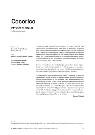 Cocorico
PATRICE THIBAUD
THÉÂTRE BURLESQUE




                                                      « Aussi loin que je me souvienne, j’ai toujours eu besoin d’exprimer mes
Mise en scène
Susy Firth, Michèle Guigon,                           sentiments et ma vision du monde sous l’angle de la comédie ; sans doute
Patrice Thibaud                                       pour cacher une hypersensibilité, une fragilité et une certaine mélancolie
                                                      dues à une enfance mouvementée. Faire rire était pour moi vital, une façon
Avec                                                  de vérifier que j’avais bien ma place ici, une échappatoire aux petits drames
Patrice Thibaud et Philippe Leygnac                   de nos vies. Un travail de chaque instant où l’observation du monde m’inspi-
                                                      rait mille prétextes de jeux et d’imitation. Par un enchaînement de hasards
Musique Philippe Leygnac                              et de rencontres, j’en ai fait mon métier.
Lumières Marie Vincent
Costumes Isabelle Beaudouin
                                                      Curieux de toute forme d’interprétation, j’ai eu très vite le désir et l’oppor-
                                                      tunité de me confronter à des styles très différents ; œuvres classiques,
                                                      contemporaines, spectacles de rue, cinéma et télévision, de quoi assouvir
                                                      mon appétit de jeu et mon besoin d’apprendre depuis vingt ans.

                                                      Il est aujourd’hui nécessaire pour moi de revenir à l’essentiel : le mime. Le
                                                      geste avant la parole, un retour au premier langage, au moyen de commu-
                                                      nication originel, compris de tous, universel. Il est la base de ce spectacle.
                                                      Par le langage du corps, il s’agit d’éviter le superflu, de suggérer plutôt que
                                                      de montrer, d’évoquer plutôt que d’affirmer. De laisser libre cours à l’ima-
                                                      ginaire du spectateur, en lui donnant l’espace suffisant pour lui permettre
                                                      de compléter la proposition et d’y apporter ses propres images, sa propre
                                                      sensibilité. Pour l’y accompagner, la musique soutient et souligne le pro-
                                                      pos de la pantomime, comme une chorégraphie. La musicalité du corps en
                                                      hommage à Keaton, Chaplin, Tati ou De Funès. »
                                                                                                                     Patrice Thibaud




- - - --
Production Théâtre National de Chaillot, Grégoire Furrer et Productions Illimitées, Théâtre de Vienne – scène conventionnée



  THÉÂTRE DE CORNOUAILLE CENTRE DE CRÉATION MUSICALE // SCÈNE NATIONALE DE QUIMPER // SAISON 2011-2012                             02
 