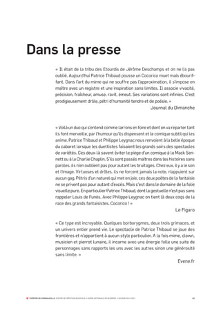 Dans la presse
                        « Il était de la tribu des Etourdis de Jérôme Deschamps et on ne l’a pas
                        oublié. Aujourd’hui Patrice Thibaud pousse un Cocorico muet mais ébourif-
                        fant. Dans l’art du mime qui ne souffre pas l’approximation, il s’impose en
                        maître avec un registre et une inspiration sans limites. Il associe vivacité,
                        précision, fraîcheur, amuse, ravit, émeut. Ses variations sont infinies. C’est
                        prodigieusement drôle, pétri d’humanité tendre et de poésie. »
                                                                                                       Journal du Dimanche



                        « Voilà un duo qui s’entend comme larrons en foire et dont on va reparler tant
                        ils font merveille, par l’humour qu’ils dispensent et le comique subtil qui les
                        anime. Patrice Thibaud et Philippe Leygnac nous renvoient à la belle époque
                        du cabaret lorsque les duettistes faisaient les grands soirs des spectacles
                        de variétés. Ces deux-là savent éviter le piège d’un comique à la Mack Sen-
                        nett ou à la Charlie Chaplin. S’ils sont passés maîtres dans les histoires sans
                        paroles, ils n’en oublient pas pour autant les bruitages. Chez eux, il y a le son
                        et l’image. Virtuoses et drôles, ils ne forcent jamais la note, n’appuient sur
                        aucun gag. Pétris d’un naturel qui met en joie, ces deux poètes de la fantaisie
                        ne se privent pas pour autant d’excès. Mais c’est dans le domaine de la folie
                        visuelle pure. En particulier Patrice Thibaud, dont la gestuelle n’est pas sans
                        rappeler Louis de Funès. Avec Philippe Leygnac on tient là deux coqs de la
                        race des grands fantaisistes. Cocorico ! »
                                                                                                                 Le Figaro

                        « Ce type est incroyable. Quelques borborygmes, deux trois grimaces, et
                        un univers entier prend vie. Le spectacle de Patrice Thibaud se joue des
                        frontières et n’appartient à aucun style particulier. A la fois mime, clown,
                        musicien et pierrot lunaire, il incarne avec une énergie folle une suite de
                        personnages sans rapports les uns avec les autres sinon une générosité
                        sans limite. »
                                                                                                                  Evene.fr




THÉÂTRE DE CORNOUAILLE CENTRE DE CRÉATION MUSICALE // SCÈNE NATIONALE DE QUIMPER // SAISON 2011-2012                     04
 