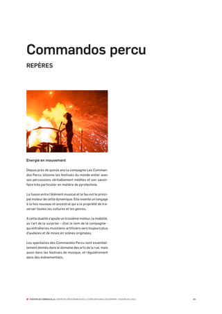 Commandos percu
REPÈRES




Energie en mouvement

Depuis près de quinze ans la compagnie Les Comman-
dos Percu sillonne les festivals du monde entier avec
ses percussions véritablement inédites et son savoir-
faire très particulier en matière de pyrotechnie.

La fusion entre l’élément musical et le feu est le princi-
pal moteur de cette dynamique. Elle invente un langage
à la fois nouveau et ancestral qui a la propriété de tra-
verser toutes les cultures et les genres.

A cette dualité s’ajoute un troisième moteur, la mobilité,
ou l’art de la surprise – d’où le nom de la compagnie -
qui entraîne les musiciens-artificiers vers toujours plus
d’audaces et de mises en scènes originales.

Les spectacles des Commandos Percu sont essentiel-
lement donnés dans le domaine des arts de la rue, mais
aussi dans les festivals de musique, et régulièrement
dans des événementiels.




  THÉÂTRE DE CORNOUAILLE CENTRE DE CRÉATION MUSICALE // SCÈNE NATIONALE DE QUIMPER // SAISON 2011-2012   03
 