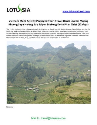 www.lotussiatravel.com



   Vietnam Multi Activity Packaged Tour: Travel Hanoi Lao Cai Muong
   Khuong Sapa Halong Bay Saigon Mekong Delta Phan Thiet (12 days)
The 13-day multisport tour takes you to such destinations as Hanoi, Lao Cai, Muong Khuong, Sapa, Halong bay, Ho Chi
Minh city, Mekong Delta and Mui Ne, Phan Thiet. Different travel activities have been added to the multisport tour
such as trekking, sea kayaking, biking, sightseeing and beach vacations making the tour fun and enjoyable. Tour tour
can be extended with other optional packages to then central coast or the central highlands. The best time to travel
this itinerary will be April, May, October. Part of the tour can be available all year round.




Itinerary:
 
