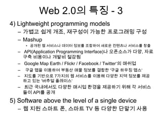 Web 2.0의 특징 - 3
4) Lightweight programming models
  – 가볍고 쉽게 개조, 재구성이 가능한 프로그래밍 구성
  – Mashup
     • 공개된 웹 서비스나 데이터 정보를 조합하여 새로운 컨텐츠나 서비스를 창출
  – API(Application Programming Interface)나 오픈소스가 다양, 자료
    구축 비용이나 개발비 절감됨
  – Google Map Earth / Flickr / Facebook / Twitter„의 매쉬업
  – 구글 맵을 이용하여 부동산 매물 정보를 결합한 '구글 하우징 맵스„
  – 지도를 기반으로 7가지의 웹 서비스를 이용해 다양한 지역 정보를 제공
    하고 있는 '버추얼 플레이스„
  – 최근 국내에서도 다양한 매시업 환경을 제공하기 위해 각 서비스
    들이 API를 공개
5) Software above the level of a single device
  – 웹 지원 스마트 폰, 스마트 TV 등 다양한 단말기 사용
 