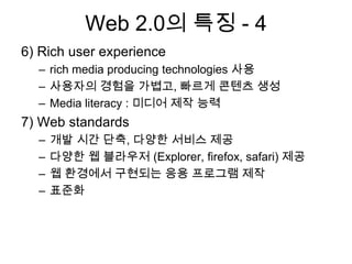 Web 2.0의 특징 - 4
6) Rich user experience
  – rich media producing technologies 사용
  – 사용자의 경험을 가볍고, 빠르게 콘텐츠 생성
  – Media literacy : 미디어 제작 능력
7) Web standards
  –   개발 시간 단축, 다양한 서비스 제공
  –   다양한 웹 블라우저 (Explorer, firefox, safari) 제공
  –   웹 환경에서 구현되는 응용 프로그램 제작
  –   표준화
 