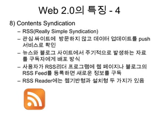 Web 2.0의 특징 - 4
8) Contents Syndication
  – RSS(Really Simple Syndication)
  – 관심 싸이트에 방문하지 않고 데이터 업데이트를 push
    서비스로 확인
  – 뉴스와 블로그 사이트에서 주기적으로 발생하는 자료
    를 구독자에게 배포 방식
  – 사용자가 RSS리더 프로그램에 웹 페이지나 블로그의
    RSS Feed를 등록하면 새로운 정보를 구독
  – RSS Reader에는 웹기반형과 설치형 두 가지가 있음
 