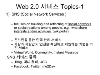 Web 2.0 서비스 Topics-1
1) SNS (Social Network Services )

  – focuses on building and reflecting of social networks
    or social relations among people, e.g., who share
    interests and/or activities. (wikipedia)

  – 온라인을 통한 인맥 관리 서비스
  – 사람과 사람간의 연결을 촉진하고 지원하는 기능을 가
    진 서비스
  – Virtual World, Community, Instant Message
SNS 서비스 종류
  – Blog, 미니 홈피, UCC
  – Facebook, Twitter, me2Day
 