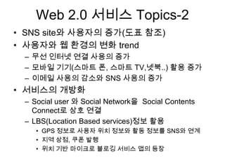 Web 2.0 서비스 Topics-2
• SNS site와 사용자의 증가(도표 참조)
• 사용자와 웹 환경의 변화 trend
 – 무선 인터넷 연결 사용의 증가
 – 모바일 기기(스마트 폰, 스마트 TV,넷북..) 활용 증가
 – 이메일 사용의 감소와 SNS 사용의 증가
• 서비스의 개방화
 – Social user 와 Social Network을 Social Contents
   Connect로 상호 연결
 – LBS(Location Based services)정보 활용
    • GPS 정보로 사용자 위치 정보와 활동 정보를 SNS와 연계
    • 지역 상점, 쿠폰 발행
    • 위치 기반 마이크로 블로깅 서비스 앱의 등장
 