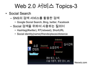 Web 2.0 서비스 Topics-3
• Social Search
  – SNS의 검색 서비스를 활용한 검색
     • Google Social Search, Bing, twitter, Facebook
  – Social 검색을 위하여 사용하는 질의어
     • Hashtag(#twitter), RT(retweet), ShortURL
     • Social identity(name)/friends/places/distance




                                                       Neowiz.com
 