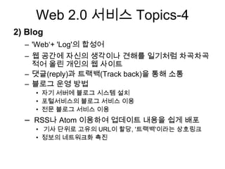 Web 2.0 서비스 Topics-4
2) Blog
  – 'Web„+ 'Log'의 합성어
  – 웹 공간에 자신의 생각이나 견해를 일기처럼 차곡차곡
    적어 올린 개인의 웹 사이트
  – 댓글(reply)과 트랙백(Track back)을 통해 소통
  – 블로그 운영 방법
     • 자기 서버에 블로그 시스템 설치
     • 포털서비스의 블로그 서비스 이용
     • 전문 블로그 서비스 이용
  – RSS나 Atom 이용하여 업데이트 내용을 쉽게 배포
     • 기사 단위로 고유의 URL이 할당, '트랙백'이라는 상호링크
     • 정보의 네트워크화 촉진
 