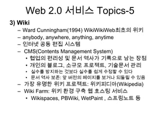 Web 2.0 서비스 Topics-5
3) Wiki
  –   Ward Cunningham(1994) WikiWikiWeb최초의 위키
  –   anybody, anywhere, anything, anytime
  –   인터넷 공동 편집 시스템
  –   CMS(Contents Management System)
       • 협업의 편리성 및 문서 역사가 기록으로 남는 장점
       • 개인의 블로그, 소규모 프로젝트, 기술문서 관리
      • 실수를 방지하는 것보다 실수를 쉽게 수정할 수 있다
      • 문서 역사 보존: 앞 버전의 페이지를 보거나 되돌릴 수 있음
  – 가장 유명한 위키 프로젝트: 위키피디아(Wikipedia)
  – Wiki Farm: 위키 환경 구축 웹 호스팅 서비스
    • Wikispaces, PBWiki, WetPaint , 스프링노트 등
 