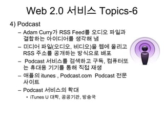 Web 2.0 서비스 Topics-6
4) Podcast
  – Adam Curry가 RSS Feed를 오디오 파일과
    결합하는 아이디어를 생각해 냄
  – 미디어 파일(오디오, 비디오)을 웹에 올리고
    RSS 주소를 공개하는 방식으로 배포
  – Podcast 서비스를 검색하고 구독, 컴퓨터또
    는 휴대용 기기를 통해 직접 재생
  – 애플의 itunes , Podcast.com Podcast 전문
    사이트
  – Podcast 서비스의 확대
     • iTunes U 대학, 공공기관, 방송국
 