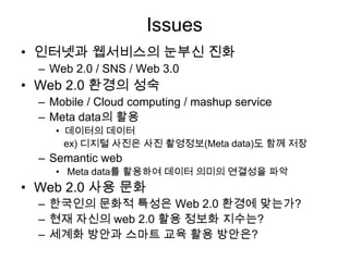 Issues
• 인터넷과 웹서비스의 눈부신 진화
  – Web 2.0 / SNS / Web 3.0
• Web 2.0 환경의 성숙
  – Mobile / Cloud computing / mashup service
  – Meta data의 활용
     • 데이터의 데이터
       ex) 디지털 사진은 사진 촬영정보(Meta data)도 함께 저장
  – Semantic web
     • Meta data를 활용하여 데이터 의미의 연결성을 파악
• Web 2.0 사용 문화
  – 한국인의 문화적 특성은 Web 2.0 환경에 맞는가?
  – 현재 자신의 web 2.0 활용 정보화 지수는?
  – 세계화 방안과 스마트 교육 활용 방안은?
 