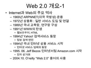 Web 2.0 개요-1
• Internet과 Web의 주요 역사
  –   1969년 ARPNNET(미국 국방성) 운용
  –   1972년 상용화 : 일반 서비스 도입 및 연결
  –   1989년 국내 교육망, 연구망 구성
  –   1991년 WWW의 탄생
      • 웹브라우저, HTML
  – 1994년 Yahoo! 검색서비스 등장
      • 정보 검색 엔진
  – 1994년 국내 인터넷 상용 서비스 시작
      • 인터넷 서비스 업체의 등장
  – 1995. 06. Jeff Bezos 인터넷서점 Amazon.com 시작
      • 전자 상거래
  – 2004.10. O‟reilly “Web 2.0” 용어의 사용
 