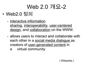 Web 2.0 개요-2
• Web2.0 정의
 - interactive information
   sharing, interoperability, user-centered
   design, and collaboration on the WWW.
 - allows users to interact and collaborate with
   each other in a social media dialogue as
   creators of user-generated content in
   a virtual community


                                  ( Wikipedia )
 