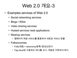Web 2.0 개요-3
• Examples services of Web 2.0
  • Social networking services
  • Blogs / Wikis
  • Video sharing services
  • Hosted services /web applications
  • Mashup services
     • 웹페이지 제공 서비스를 활용하여 새로운 서비스 창출
  • Folksonomies
     • Folk(대중) + taxonomy(분류) 합성신조어
     • Tag cloud로 사용하는 태그를 크기, 색깔로 구분하여 제시
 