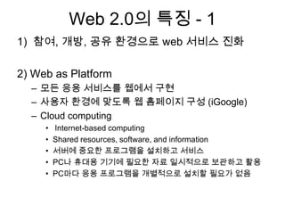 Web 2.0의 특징 - 1
1) 참여, 개방, 공유 환경으로 web 서비스 진화

2) Web as Platform
  – 모든 응용 서비스를 웹에서 구현
  – 사용자 환경에 맞도록 웹 홈페이지 구성 (iGoogle)
  – Cloud computing
     •   Internet-based computing
     •   Shared resources, software, and information
     •   서버에 중요한 프로그램을 설치하고 서비스
     •   PC나 휴대용 기기에 필요한 자료 일시적으로 보관하고 활용
     •   PC마다 응용 프로그램을 개별적으로 설치할 필요가 없음
 