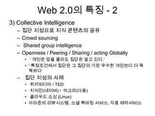 Web 2.0의 특징 - 2
3) Collective Intelligence
   –   집단 지성으로 지식 콘텐츠의 공유
   –   Crowd sourcing
   –   Shared group intelligence
   –   Openness / Peering / Sharing / acting Globally
        • „ 개인은 답을 몰라도 집단은 알고 있다.‟
        • ' 특정조건에서 집단은 그 집단의 가장 우수한 개인보다 더 똑
          똑하다‟
   – 집단 지성의 사례
        •   위키피디아 / TED
        •   지식인(네이버) / 아고라(다음)
        •   클라우드 소싱 (Linux)
        •   아마존의 리뷰시스템, 소셜 북마킹 서비스, 각종 메타서비스
 