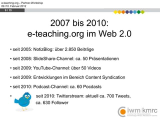 e-teaching.org – Partner-Workshop
09./10. Februar 2012
  9 / 15




                          2007 bis 2010:
                    e-teaching.org im Web 2.0
      • seit 2005: NotizBlog: über 2.850 Beiträge

      • seit 2008: SlideShare-Channel: ca. 50 Präsentationen

      • seit 2009: YouTube-Channel: über 50 Videos

      • seit 2009: Entwicklungen im Bereich Content Syndication

      • seit 2010: Podcast-Channel: ca. 60 Pocdasts

      •                    seit 2010: Twitterstream: aktuell ca. 700 Tweets,
                           ca. 630 Follower
 