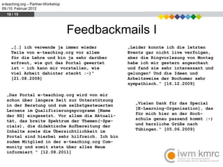 e-teaching.org – Partner-Workshop
09./10. Februar 2012
  10 / 15



                                    Feedbackmails I
     „[…] ich verwende ja immer wieder          „Leider konnte ich die letzten
     Teile von e-teaching.org vor allem         Events gar nicht live verfolgen,
     für die Lehre und bin ja sehr darüber      aber die Ringvorlesung von Montag
     erfreut, wie gut das Portal gewartet       habe ich mir gestern angeschaut
     ist – ich kann mir vorstellen, wie         und fand sie sehr interessant und
     viel Arbeit dahinter steckt ;-)“           gelungen! Und die Ideen und
     [21.08.2008]                               Arbeitsweise der Bochumer sehr
                                                sympathisch.“ [16.12.2009]

  „Das Portal e-teaching.org wird von mir
  schon über längere Zeit zur Unterstützung
  in der Beratung und zum selbstgesteuerten        „Vielen Dank für das Special
  Lernens im Qualifizierungsprogramm [Name         [E-Learning-Organisation], das
  der HS] eingesetzt. Vor allem die Aktuali-       für mich hier an der Hoch-
  tät, das breite Spektrum der Themen(-Spe-        schule genau passend kommt ;-)
  cials), die didaktische Aufbereitung der         und herzliche Grüße nach
  Inhalte sowie die Übersichtlichkeit im           Tübingen.“ [05.06.2009]
  Portal sind hierbei sehr hilfreich. Ich bin
  zudem Mitglied in der e-teaching.org Com-
  munity und somit stets über alles Neue
  informiert “ [12.08.2011]
 
