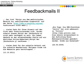 e-teaching.org – Partner-Workshop
09./10. Februar 2012
  11 / 15



                                    Feedbackmails II
   „… Der Link "Skript aus dem medizinischen
   Bereich zur radiologischen Diagnostik" auf
   der Seite "http://www.e-teaching.org/xxx"
   funktioniert nicht mehr:] …“
                                                  „Ein Tipp: Die OER-Plattform
   „… vielen Dank für Ihren Hinweis auf den       "Osotis" hat sich umbenannt
   nicht mehr funktionierenden Link. Leider       in "Yovisto"
   scheint dieses Skript der [Hochschule x]       (http://www.yovisto.com).
   nicht mehr verfügbar zu sein. Wir haben        Dies müsste entsprechend in
   deshalb an der entsprechenden Stelle auf ein   der Auflistung Eurer
   ähnliches Online-Hypertext-Skript der          Medienplattformen geändert
   [Hochschule y] verwiesen …“                    werden. Grüße aus Darmstadt“

   „… vielen Dank für die schnelle Antwort und    [26.06.2009]
   die schnelle Bearbeitung! Übrigens finde ich
   die Webseite ganz hervorragend …“
   [11.10.2011]
 