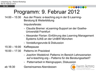 e-teaching.org – Partner-Workshop
09./10. Februar 2012
  12 / 15



                 Programm: 9. Februar 2012
     14:00 – 15:30            Aus der Praxis: e-teaching.org in der E-Learning-
                              Beratung & Weiterbildung
                              Impulsreferate:
                              - Claudia Bremer: eLearning-Support an der Goethe-
                                Universität Frankfurt
                              - Alexander Florian: Einführung des Learning Management
                                Systems ILIAS an der UniBW München
                              - Vorstellungsrunde & Diskussion
     15:30 – 16:00            Kaffeepause
     16:00 – 17:30            Patterns im Praxistest
                              - Joachim Wedekind: Patterns im Bereich Lehrszenarien
                                auf e-teaching.org – Patterns für die Beratungsarbeit?
                              - Patternarbeit in Kleingruppen, Diskussion
     ab 18:30                 Gemeinsames Abendessen
 