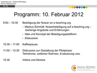 e-teaching.org – Partner-Workshop
09./10. Februar 2012
  13 / 15




                 Programm: 10. Februar 2012
  9:00 – 10:30              Beteiligung der Nutzer an e-teaching.org
                            - Markus Schmidt: Nutzerbeteiligung auf e-teaching.org –
                               bisherige Angebote und Erfahrungen
                            - Idee und Konzept der Beteiligungsplattform
                            - Diskussion

  10:30 – 11:00             Kaffeepause

  11:00 – 12:30             Diskussion zur Gestaltung der Pilotphase:
                            Teilnehmer, zeitlicher Rahmen, Evaluierung usw.

  12:30                     Imbiss und Abreise
 
