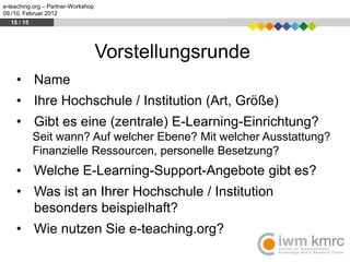 e-teaching.org – Partner-Workshop
09./10. Februar 2012
  15 / 15




                                    Vorstellungsrunde
    • Name
    • Ihre Hochschule / Institution (Art, Größe)
    • Gibt es eine (zentrale) E-Learning-Einrichtung?
            Seit wann? Auf welcher Ebene? Mit welcher Ausstattung?
            Finanzielle Ressourcen, personelle Besetzung?
    • Welche E-Learning-Support-Angebote gibt es?
    • Was ist an Ihrer Hochschule / Institution
      besonders beispielhaft?
    • Wie nutzen Sie e-teaching.org?
 