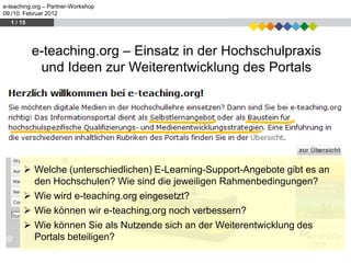 e-teaching.org – Partner-Workshop
09./10. Februar 2012
  1 / 15




           e-teaching.org – Einsatz in der Hochschulpraxis
            und Ideen zur Weiterentwicklung des Portals




        Welche (unterschiedlichen) E-Learning-Support-Angebote gibt es an
         den Hochschulen? Wie sind die jeweiligen Rahmenbedingungen?
        Wie wird e-teaching.org eingesetzt?
        Wie können wir e-teaching.org noch verbessern?
        Wie können Sie als Nutzende sich an der Weiterentwicklung des
         Portals beteiligen?
 