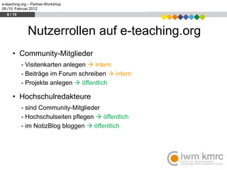 e-teaching.org – Partner-Workshop
09./10. Februar 2012
  8 / 15




              Nutzerrollen auf e-teaching.org
     • Community-Mitglieder
           - Visitenkarten anlegen  intern
           - Beiträge im Forum schreiben  intern
           - Projekte anlegen  öffentlich

     • Hochschulredakteure
           - sind Community-Mitglieder
           - Hochschulseiten pflegen  öffentlich
           - im NotizBlog bloggen  öffentlich
 