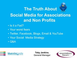 The Truth About
    Social Media for Associations
           and Non Profits
•   Is it a Fad?
•   Your worst fears
•   Twitter, Facebook, Blogs, Email & YouTube
•   Your Social Media Strategy
•   Q&A


                       Toby Jenkins,
                      General Manager
 