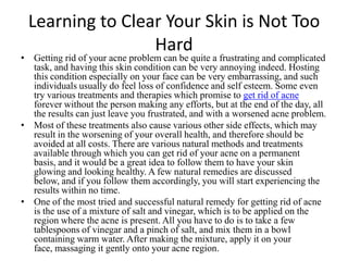 Learning to Clear Your Skin is Not Too
                 Hard
• Getting rid of your acne problem can be quite a frustrating and complicated
  task, and having this skin condition can be very annoying indeed. Hosting
  this condition especially on your face can be very embarrassing, and such
  individuals usually do feel loss of confidence and self esteem. Some even
  try various treatments and therapies which promise to get rid of acne
  forever without the person making any efforts, but at the end of the day, all
  the results can just leave you frustrated, and with a worsened acne problem.
• Most of these treatments also cause various other side effects, which may
  result in the worsening of your overall health, and therefore should be
  avoided at all costs. There are various natural methods and treatments
  available through which you can get rid of your acne on a permanent
  basis, and it would be a great idea to follow them to have your skin
  glowing and looking healthy. A few natural remedies are discussed
  below, and if you follow them accordingly, you will start experiencing the
  results within no time.
• One of the most tried and successful natural remedy for getting rid of acne
  is the use of a mixture of salt and vinegar, which is to be applied on the
  region where the acne is present. All you have to do is to take a few
  tablespoons of vinegar and a pinch of salt, and mix them in a bowl
  containing warm water. After making the mixture, apply it on your
  face, massaging it gently onto your acne region.
 