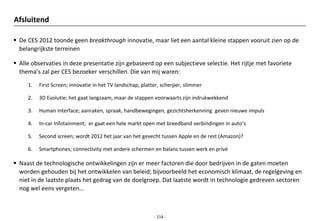 Afsluitend

 De CES 2012 toonde geen breakthrough innovatie, maar liet een aantal kleine stappen vooruit zien op de
  belangrijkste terreinen

 Alle observaties in deze presentatie zijn gebaseerd op een subjectieve selectie. Het rijtje met favoriete
  thema’s zal per CES bezoeker verschillen. Die van mij waren:

     1.   First Screen; innovatie in het TV landschap; platter, scherper, slimmer

     2.   3D Evolutie; het gaat langzaam, maar de stappen voorwaarts zijn indrukwekkend

     3.   Human interface; aanraken, spraak, handbewegingen, gezichtsherkenning geven nieuwe impuls

     4.   In-car Infotainment; er gaat een hele markt open met breedband verbindingen in auto’s

     5.   Second screen; wordt 2012 het jaar van het gevecht tussen Apple en de rest (Amazon)?

     6.   Smartphones; connectivity met andere schermen en balans tussen werk en privé

 Naast de technologische ontwikkelingen zijn er meer factoren die door bedrijven in de gaten moeten
  worden gehouden bij het ontwikkelen van beleid; bijvoorbeeld het economisch klimaat, de regelgeving en
  niet in de laatste plaats het gedrag van de doelgroep. Dat laatste wordt in technologie gedreven sectoren
  nog wel eens vergeten…



                                                            - 114 -
 