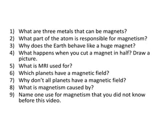 What are three metals that can be magnets?What part of the atom is responsible for magnetism?Why does the Earth behave like a huge magnet?What happens when you cut a magnet in half? Draw a picture.What is MRI used for?Which planets have a magnetic field?Why don’t all planets have a magnetic field?What is magnetism caused by?Name one use for magnetism that you did not know before this video.