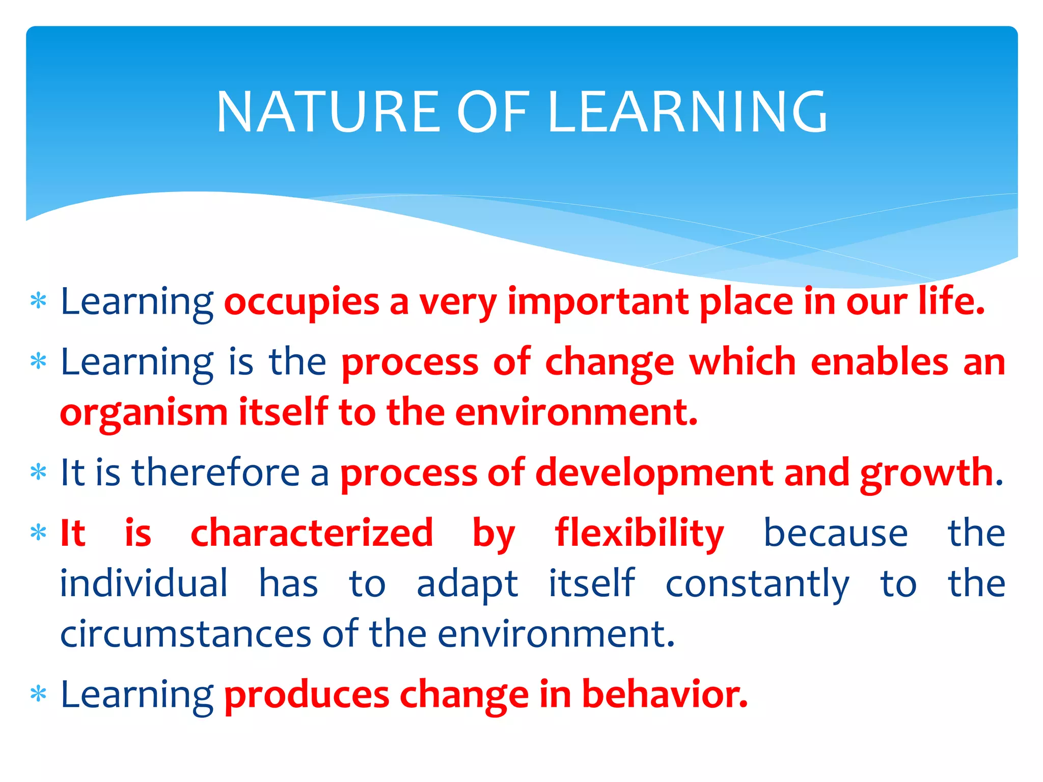  Learning occupies a very important place in our life.
 Learning is the process of change which enables an
organism itself to the environment.
 It is therefore a process of development and growth.
 It is characterized by flexibility because the
individual has to adapt itself constantly to the
circumstances of the environment.
 Learning produces change in behavior.
NATURE OF LEARNING
 