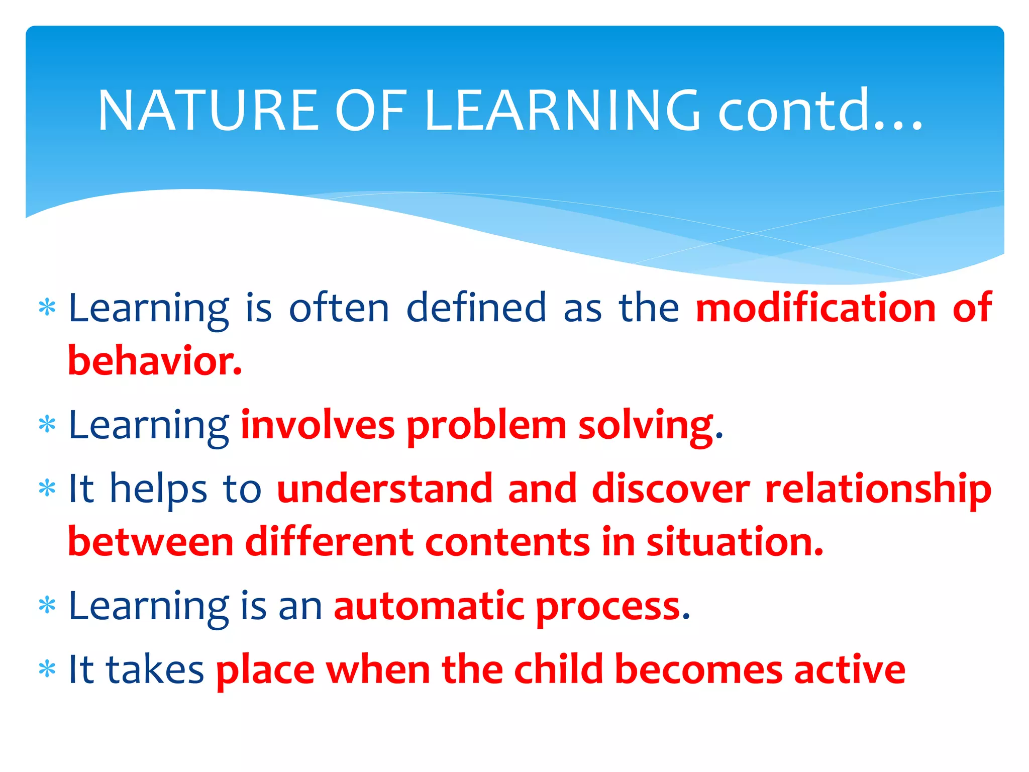  Learning is often defined as the modification of
behavior.
 Learning involves problem solving.
 It helps to understand and discover relationship
between different contents in situation.
 Learning is an automatic process.
 It takes place when the child becomes active
NATURE OF LEARNING contd…
 
