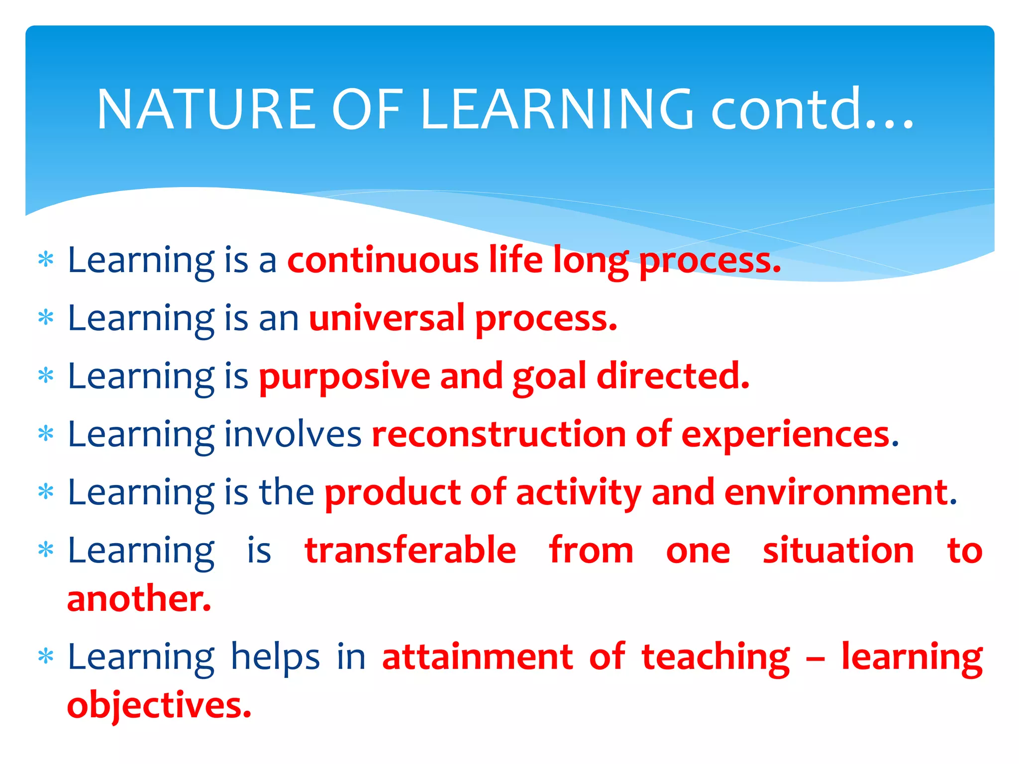  Learning is a continuous life long process.
 Learning is an universal process.
 Learning is purposive and goal directed.
 Learning involves reconstruction of experiences.
 Learning is the product of activity and environment.
 Learning is transferable from one situation to
another.
 Learning helps in attainment of teaching – learning
objectives.
NATURE OF LEARNING contd…
 
