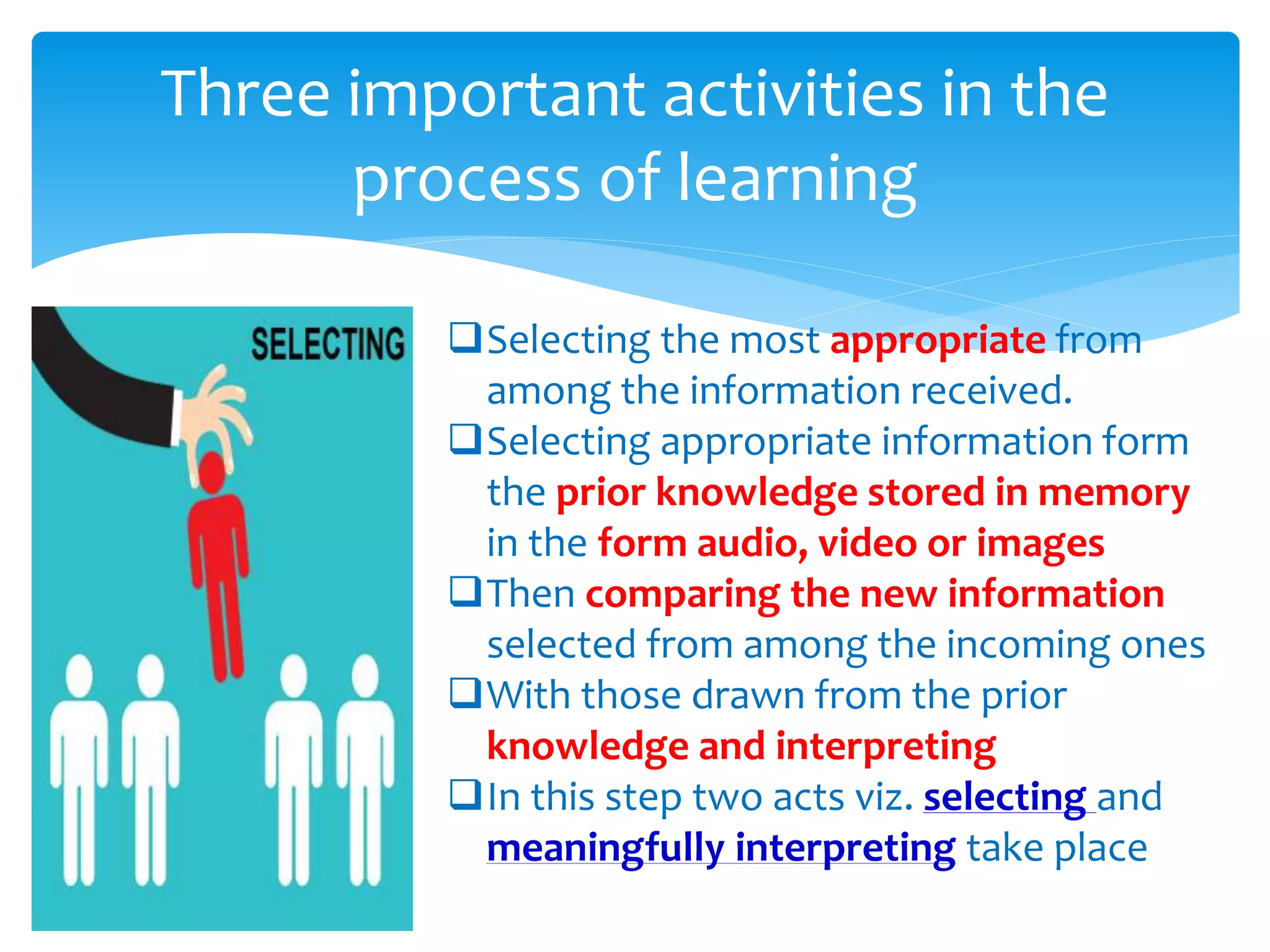 Three important activities in the
process of learning
Selecting the most appropriate from
among the information received.
Selecting appropriate information form
the prior knowledge stored in memory
in the form audio, video or images
Then comparing the new information
selected from among the incoming ones
With those drawn from the prior
knowledge and interpreting
In this step two acts viz. selecting and
meaningfully interpreting take place
 