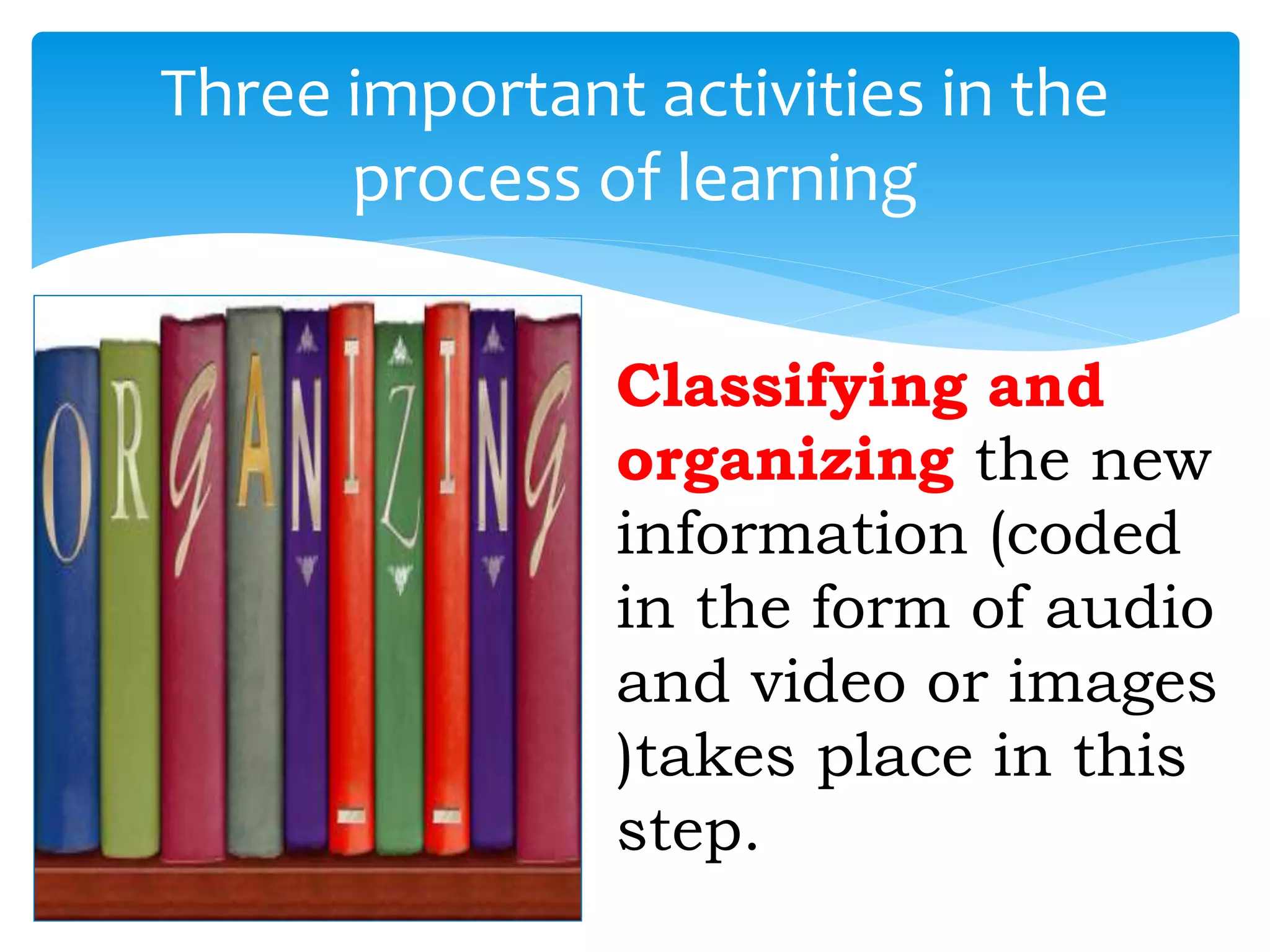Three important activities in the
process of learning
Classifying and
organizing the new
information (coded
in the form of audio
and video or images
)takes place in this
step.
 