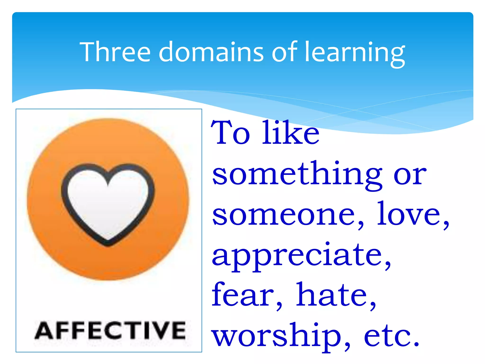 Three domains of learning
To like
something or
someone, love,
appreciate,
fear, hate,
worship, etc.
 