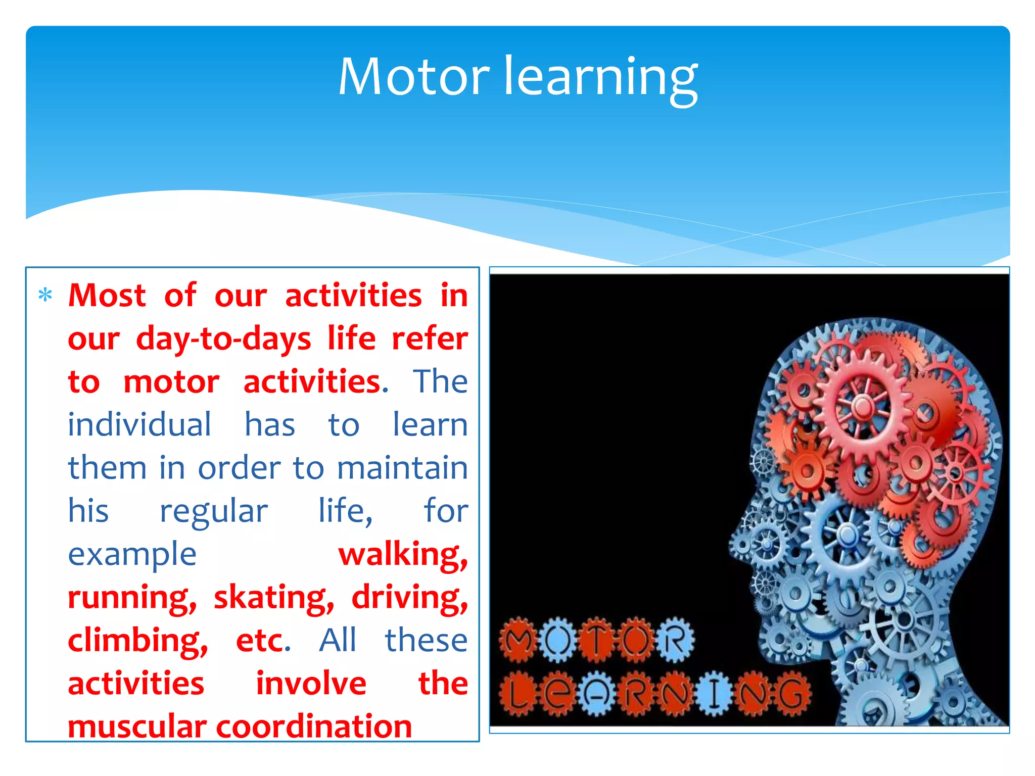  Most of our activities in
our day-to-days life refer
to motor activities. The
individual has to learn
them in order to maintain
his regular life, for
example walking,
running, skating, driving,
climbing, etc. All these
activities involve the
muscular coordination
Motor learning
 