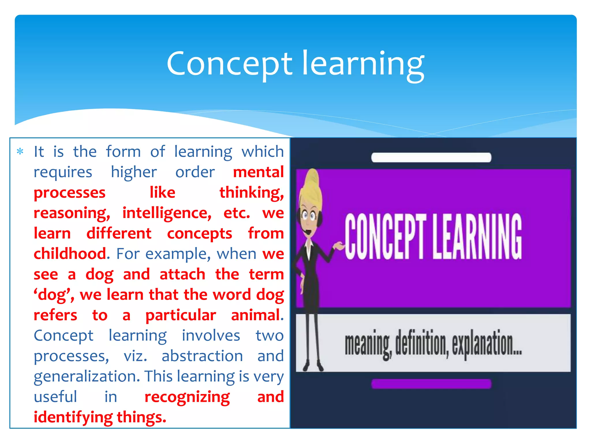  It is the form of learning which
requires higher order mental
processes like thinking,
reasoning, intelligence, etc. we
learn different concepts from
childhood. For example, when we
see a dog and attach the term
‘dog’, we learn that the word dog
refers to a particular animal.
Concept learning involves two
processes, viz. abstraction and
generalization. This learning is very
useful in recognizing and
identifying things.
Concept learning
 