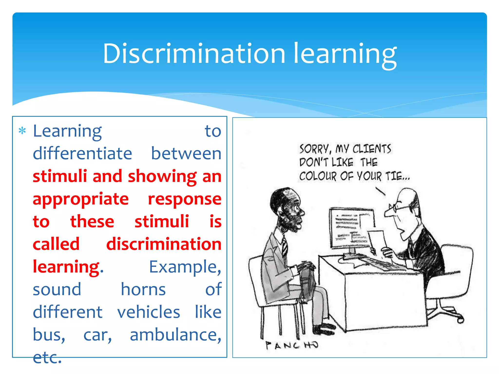  Learning to
differentiate between
stimuli and showing an
appropriate response
to these stimuli is
called discrimination
learning. Example,
sound horns of
different vehicles like
bus, car, ambulance,
etc.
Discrimination learning
 