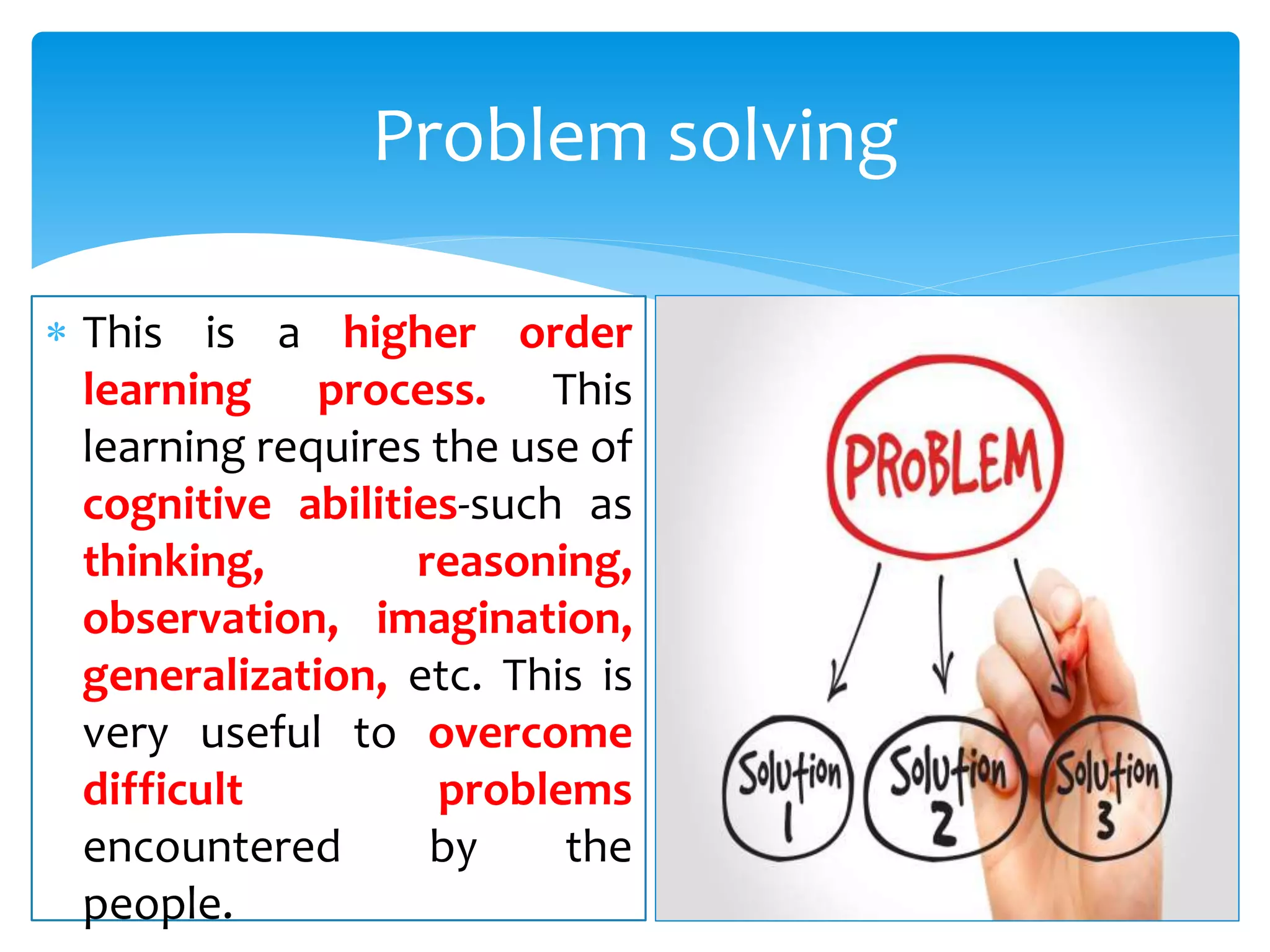  This is a higher order
learning process. This
learning requires the use of
cognitive abilities-such as
thinking, reasoning,
observation, imagination,
generalization, etc. This is
very useful to overcome
difficult problems
encountered by the
people.
Problem solving
 