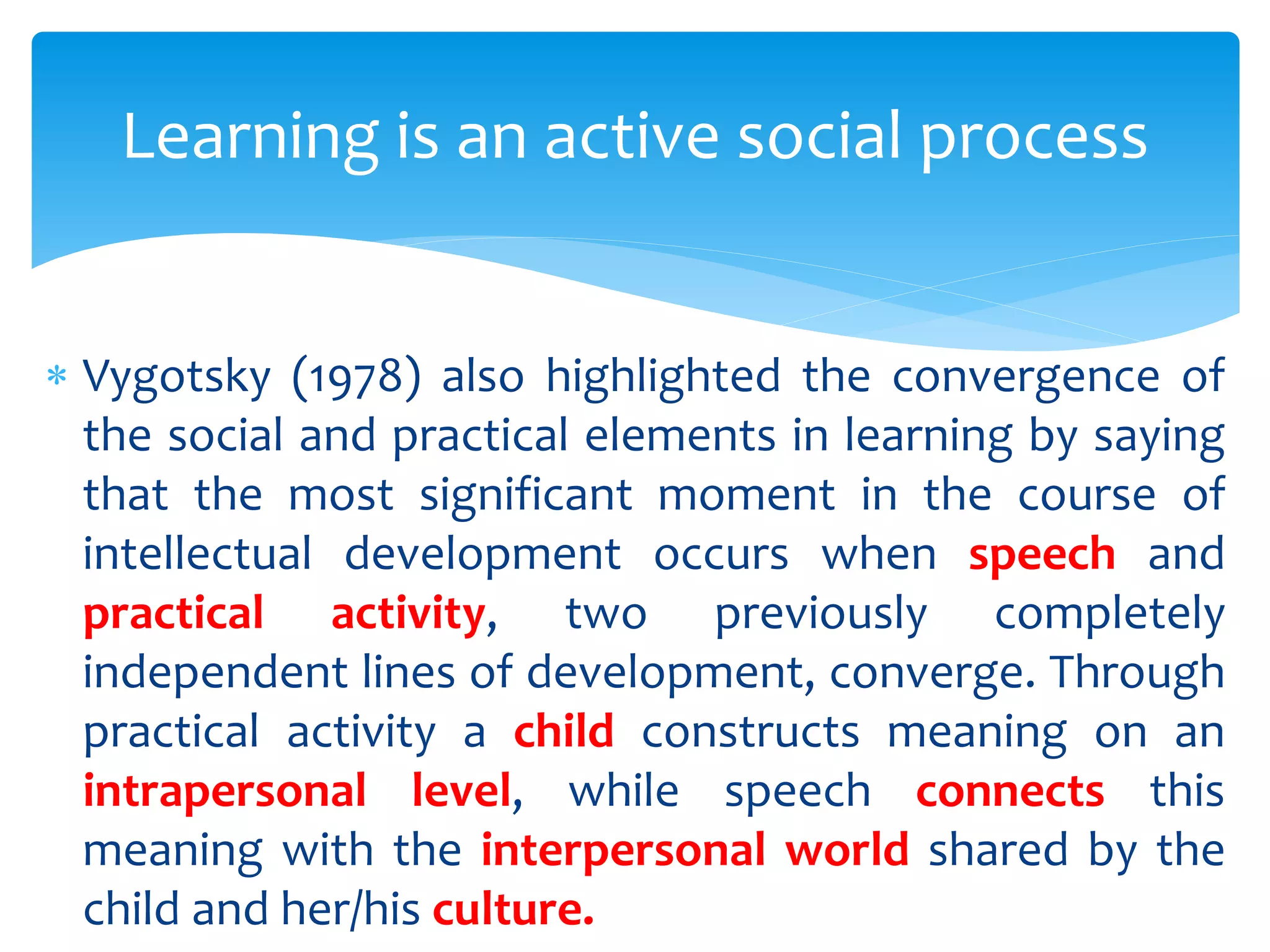  Vygotsky (1978) also highlighted the convergence of
the social and practical elements in learning by saying
that the most significant moment in the course of
intellectual development occurs when speech and
practical activity, two previously completely
independent lines of development, converge. Through
practical activity a child constructs meaning on an
intrapersonal level, while speech connects this
meaning with the interpersonal world shared by the
child and her/his culture.
Learning is an active social process
 