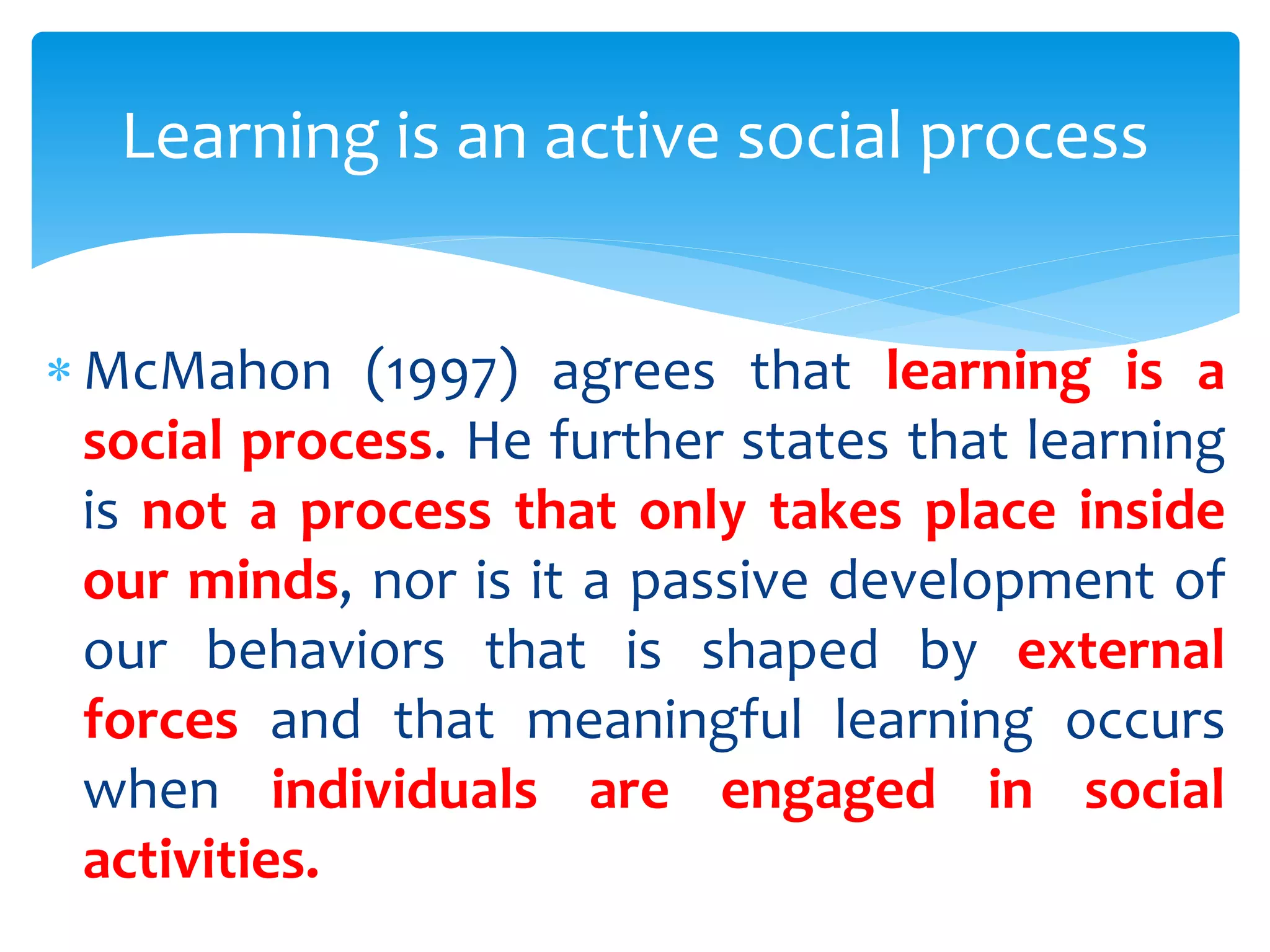  McMahon (1997) agrees that learning is a
social process. He further states that learning
is not a process that only takes place inside
our minds, nor is it a passive development of
our behaviors that is shaped by external
forces and that meaningful learning occurs
when individuals are engaged in social
activities.
Learning is an active social process
 