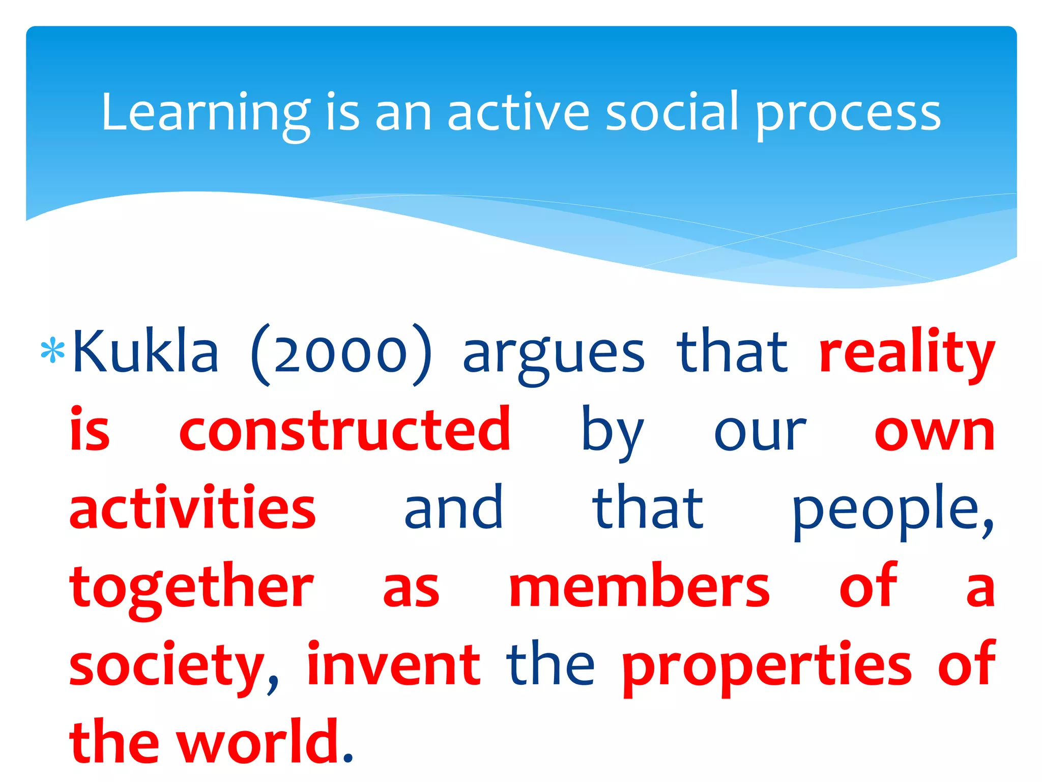Kukla (2000) argues that reality
is constructed by our own
activities and that people,
together as members of a
society, invent the properties of
the world.
Learning is an active social process
 