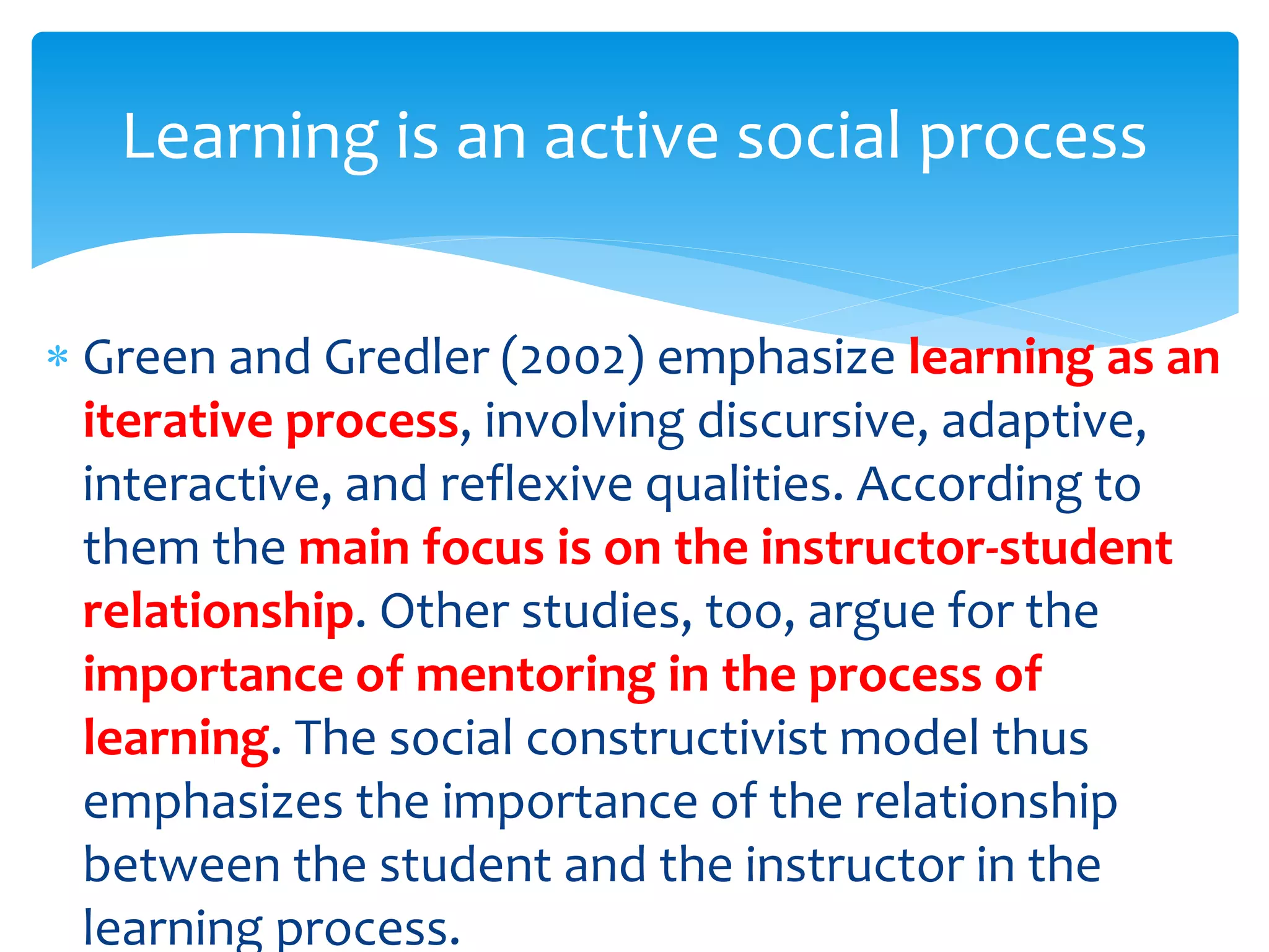  Green and Gredler (2002) emphasize learning as an
iterative process, involving discursive, adaptive,
interactive, and reflexive qualities. According to
them the main focus is on the instructor-student
relationship. Other studies, too, argue for the
importance of mentoring in the process of
learning. The social constructivist model thus
emphasizes the importance of the relationship
between the student and the instructor in the
learning process.
Learning is an active social process
 
