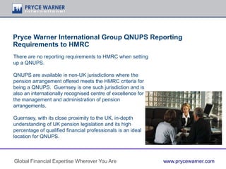 Pryce Warner International Group QNUPS Reporting
Requirements to HMRC
There are no reporting requirements to HMRC when setting
up a QNUPS.
QNUPS are available in non-UK jurisdictions where the
pension arrangement offered meets the HMRC criteria for
being a QNUPS. Guernsey is one such jurisdiction and is
also an internationally recognised centre of excellence for
the management and administration of pension
arrangements.
Guernsey, with its close proximity to the UK, in-depth
understanding of UK pension legislation and its high
percentage of qualified financial professionals is an ideal
location for QNUPS.
Global Financial Expertise Wherever You Are www.prycewarner.com
 